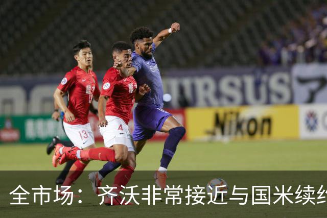 全市场：齐沃非常接近与国米续约，有可能今天就签约并官宣